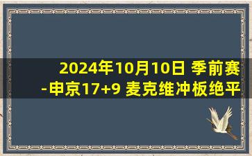 2024年10月10日 季前赛-申京17+9 麦克维冲板绝平 谢泼德11+4 火箭加时胜雷霆